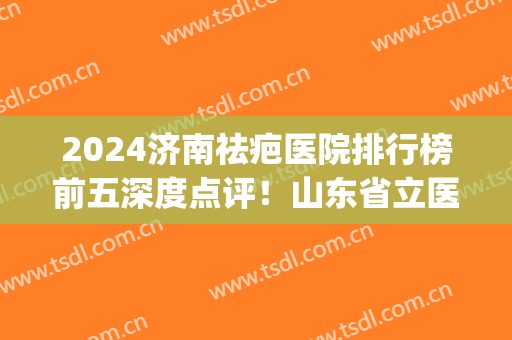 2024济南祛疤医院排行榜前五深度点评！山东省立医院锁定榜一(济南去疤最好的医院)