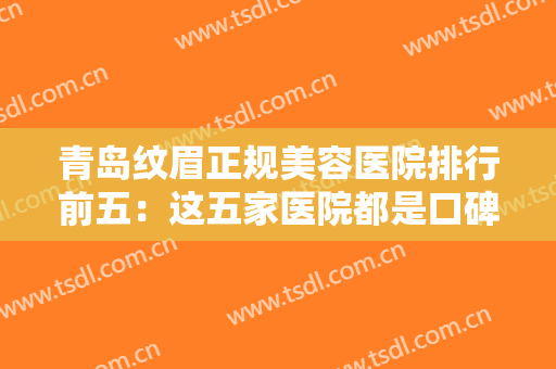 青岛纹眉正规美容医院排行前五：这五家医院都是口碑之选，有你中意的那家吗？