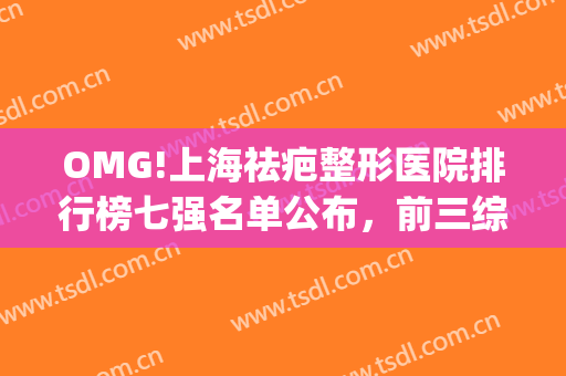 OMG!上海祛疤整形医院排行榜七强名单公布，前三综合实力绝绝子(上海祛疤有名的医院)