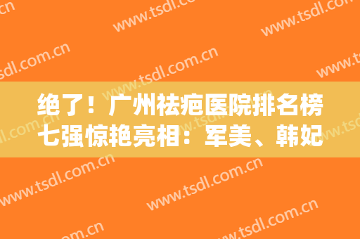绝了！广州祛疤医院排名榜七强惊艳亮相：军美、韩妃福利解锁了(广州祛疤整形医院)