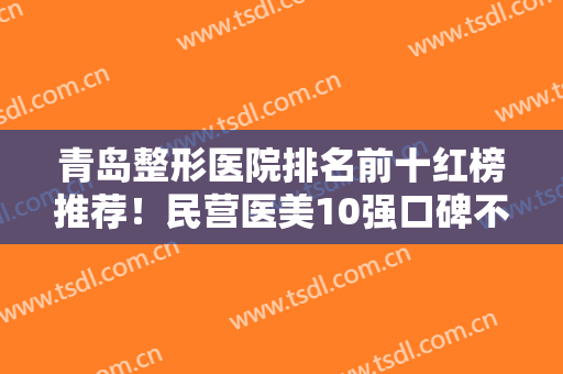青岛整形医院排名前十红榜推荐！民营医美10强口碑不同！全新名单出炉