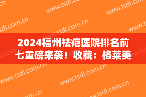 2024福州祛疤医院排名前七重磅来袭！收藏：格莱美、名韩口碑更新了(福州除疤医院)