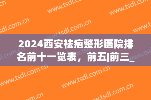 2024西安祛疤整形医院排名前十一览表，前五|前三_过来人教你选(西安治疤痕最好医院)