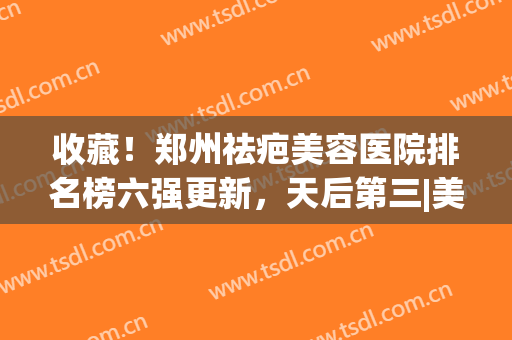 收藏！郑州祛疤美容医院排名榜六强更新，天后第三|美莱解锁榜一(郑州祛疤最好医院)