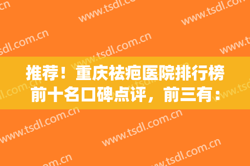 推荐！重庆祛疤医院排行榜前十名口碑点评，前三有：军科、华美、光博士(重庆哪家医院除疤最好)