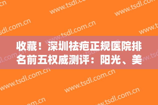 收藏！深圳祛疤正规医院排名前五权威测评：阳光、美莱值得翻牌子(深圳祛疤公立医院)
