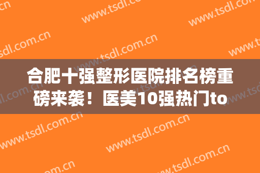 合肥十强整形医院排名榜重磅来袭！医美10强热门top严选！口碑频繁出圈