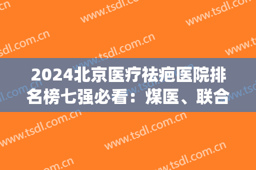 2024北京医疗祛疤医院排名榜七强必看：煤医、联合丽格实力不容小觑(北京治疗疤痕医院排名)