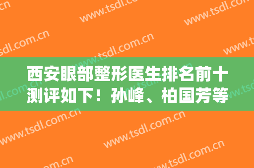 西安眼部整形医生排名前十测评如下！孙峰、柏国芳等对双眼皮擅长！(西安国际医学中心医院整形科孙峰)