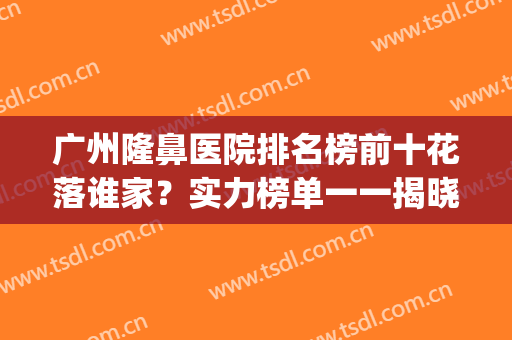 广州隆鼻医院排名榜前十花落谁家？实力榜单一一揭晓！(广东隆鼻医院排行)