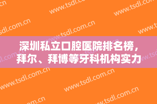 深圳私立口腔医院排名榜，拜尔、拜博等牙科机构实力不错，顾客评价好！