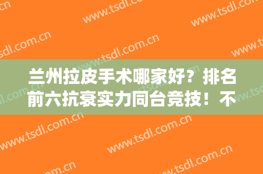 兰州拉皮手术哪家好？排名前六抗衰实力同台竞技！不吹不黑分享！(常州哪里做拉皮手术好)