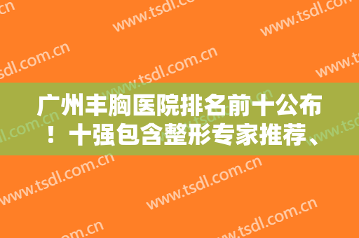 广州丰胸医院排名前十公布！十强包含整形专家推荐、人气口碑等介绍！