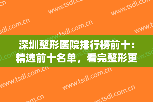 深圳整形医院排行榜前十：精选前十名单，看完整形更放心！(深圳整形医院排名前三的)