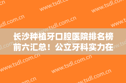 长沙种植牙口腔医院排名榜前六汇总！公立牙科实力在线！人气盘点(长沙牙齿种植)