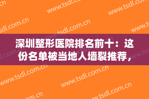 深圳整形医院排名前十：这份名单被当地人墙裂推荐，一起来看！(深圳排名前十的整形医院)