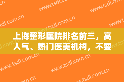 上海整形医院排名前三，高人气、热门医美机构，不要错过了(上海排名前三的整形医院)