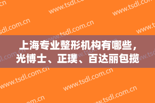 上海专业整形机构有哪些，光博士、正璞、百达丽包揽前三，实力雄厚！(上海比较好的整形机构)
