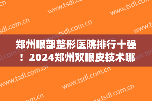 郑州眼部整形医院排行十强！2024郑州双眼皮技术哪家更强？(郑州双眼皮医院排行榜)