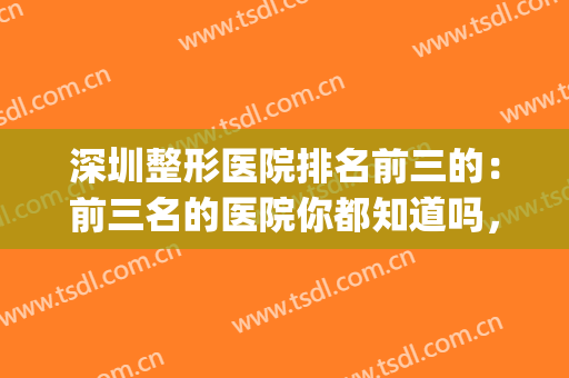 深圳整形医院排名前三的：前三名的医院你都知道吗，点击速览！(深圳整形正规医院排名)