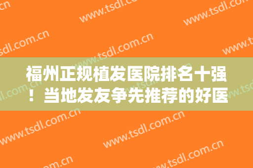 福州正规植发医院排名十强！当地发友争先推荐的好医院(福州植发哪家医院好)