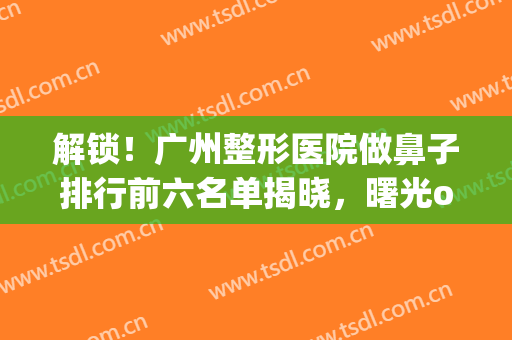解锁！广州整形医院做鼻子排行前六名单揭晓，曙光or海峡优势很显著(广州鼻头整形曙光好吗)