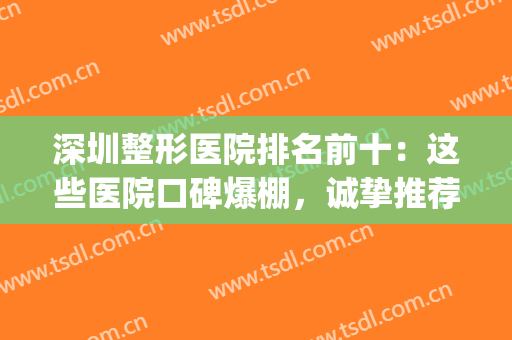 深圳整形医院排名前十：这些医院口碑爆棚，诚挚推荐给你！(深圳口碑排前十的整形医院)