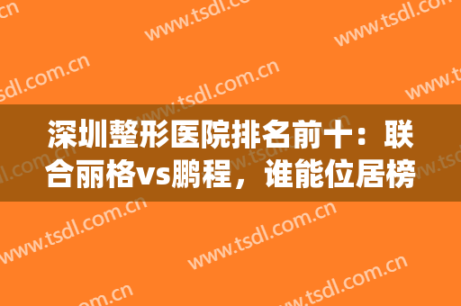 深圳整形医院排名前十：联合丽格vs鹏程，谁能位居榜一？(深圳公立整形医院排名前三的)