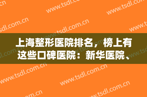 上海整形医院排名，榜上有这些口碑医院：新华医院、长海医院...(上海排名前三的整形医院)