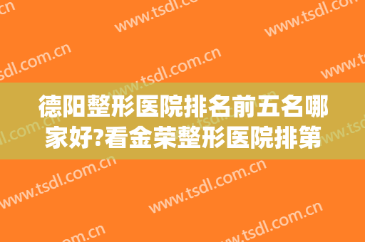 德阳整形医院排名前五名哪家好?看金荣整形医院排第几?(德阳有哪些整形医院)