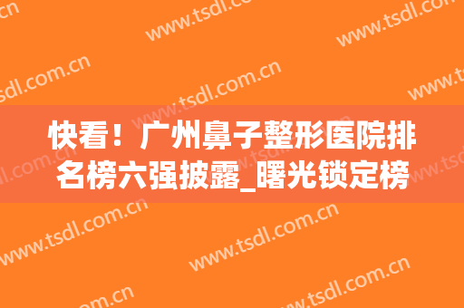 快看！广州鼻子整形医院排名榜六强披露_曙光锁定榜一|太有名了(广州鼻部整形三甲医院)
