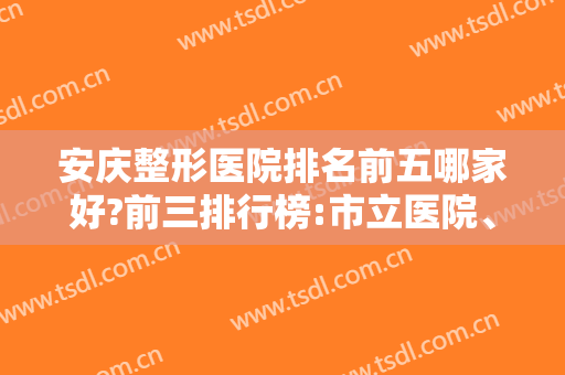 安庆整形医院排名前五哪家好?前三排行榜:市立医院、维多利亚等上榜