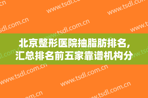 北京整形医院抽脂肪排名,汇总排名前五家靠谱机构分享(北京正规医院抽脂谁做得好)