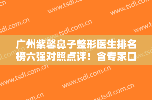 广州紫馨鼻子整形医生排名榜六强对照点评！含专家口碑-擅长等热门反馈
