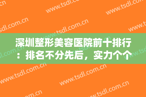 深圳整形美容医院前十排行：排名不分先后，实力个个不凡！(深圳医美整形医院排行)