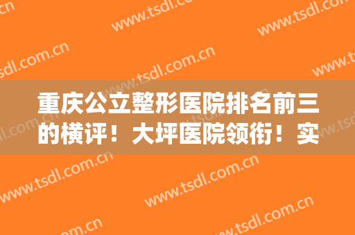 重庆公立整形医院排名前三的横评！大坪医院领衔！实力口碑绝绝子(重庆最好的公立整形医院)