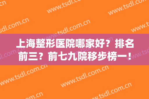 上海整形医院哪家好？排名前三？前七九院移步榜一！实力口碑够资格！(上海整形医院排名前三的有哪些)
