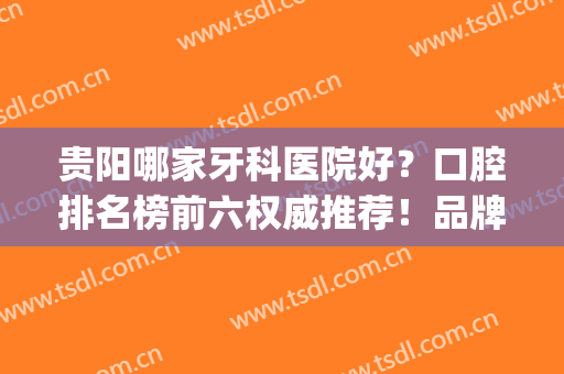 贵阳哪家牙科医院好？口腔排名榜前六权威推荐！品牌连锁正规靠谱(贵阳好点的牙科医院)