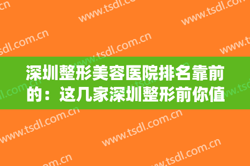 深圳整形美容医院排名靠前的：这几家深圳整形前你值得一看！(深圳哪个整形美容医院好)