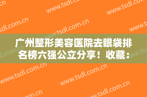 广州整形美容医院去眼袋排名榜六强公立分享！收藏：眼部整形价目表一览