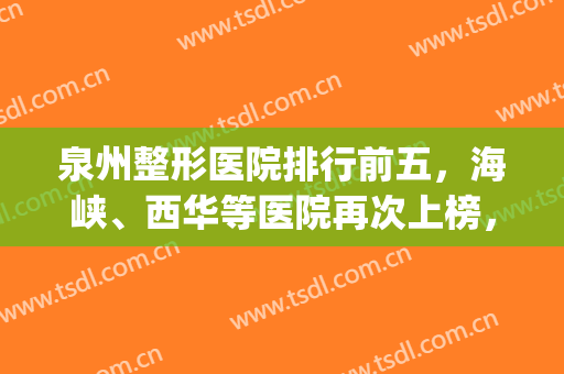 泉州整形医院排行前五，海峡、西华等医院再次上榜，附价格表(泉州整形医院排名前十)