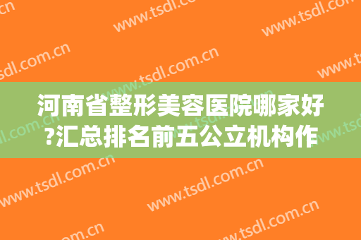 河南省整形美容医院哪家好?汇总排名前五公立机构作参考(河南整形美容医院怎么样是几家)