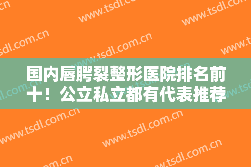 国内唇腭裂整形医院排名前十！公立私立都有代表推荐！实力口碑均获认可