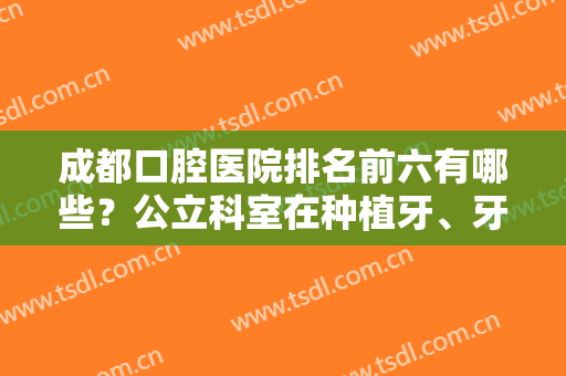 成都口腔医院排名前六有哪些？公立科室在种植牙、牙齿矫正等方面哪家好？