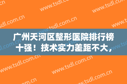 广州天河区整形医院排行榜十强！技术实力差距不大，你选对了没有(广州整形医院排名前三)