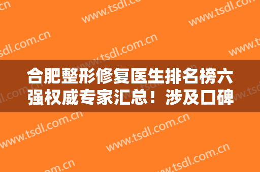 合肥整形修复医生排名榜六强权威专家汇总！涉及口碑评价，技术擅长等