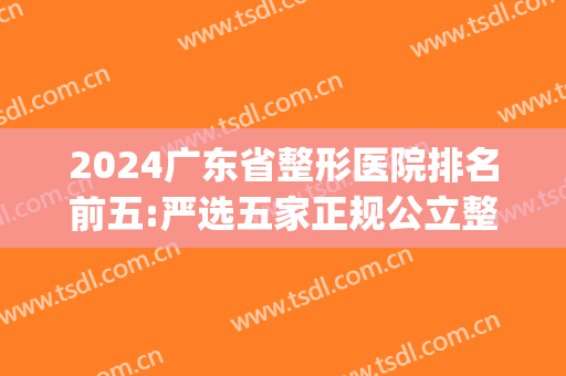 2024广东省整形医院排名前五:严选五家正规公立整形机构看哪家更好(广东最权威整形公立医院)