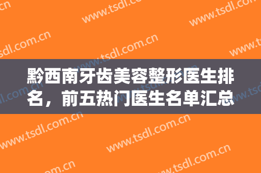 黔西南牙齿美容整形医生排名，前五热门医生名单汇总，记得关注(黔南州牙科医院)