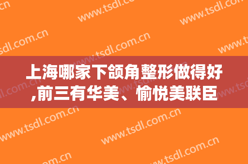 上海哪家下颌角整形做得好,前三有华美、愉悦美联臣以及伊莱美(上海伊莱美颌面整形)