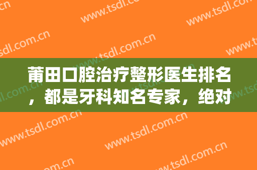 莆田口腔治疗整形医生排名，都是牙科知名专家，绝对靠谱！(莆田哪里整牙比较好)